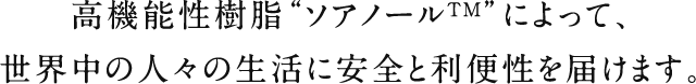 高機能性樹脂“ソアノールTM”によって、世界中の人々の生活に安全と利便性を届けます。
