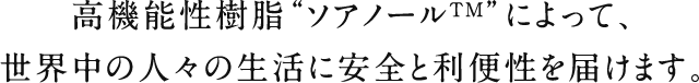 高機能性樹脂“ソアノールTM”によって、世界中の人々の生活に安全と利便性を届けます。